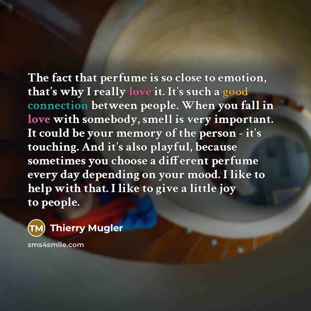 “The fact that perfume is so close to emotion, that's why I really love it. It's such a good connection between people. When you fall in love with somebody, smell is very important. It could be your memory of the person - it's touching. And it's also playful, because sometimes you choose a…” quote by Thierry Mugler