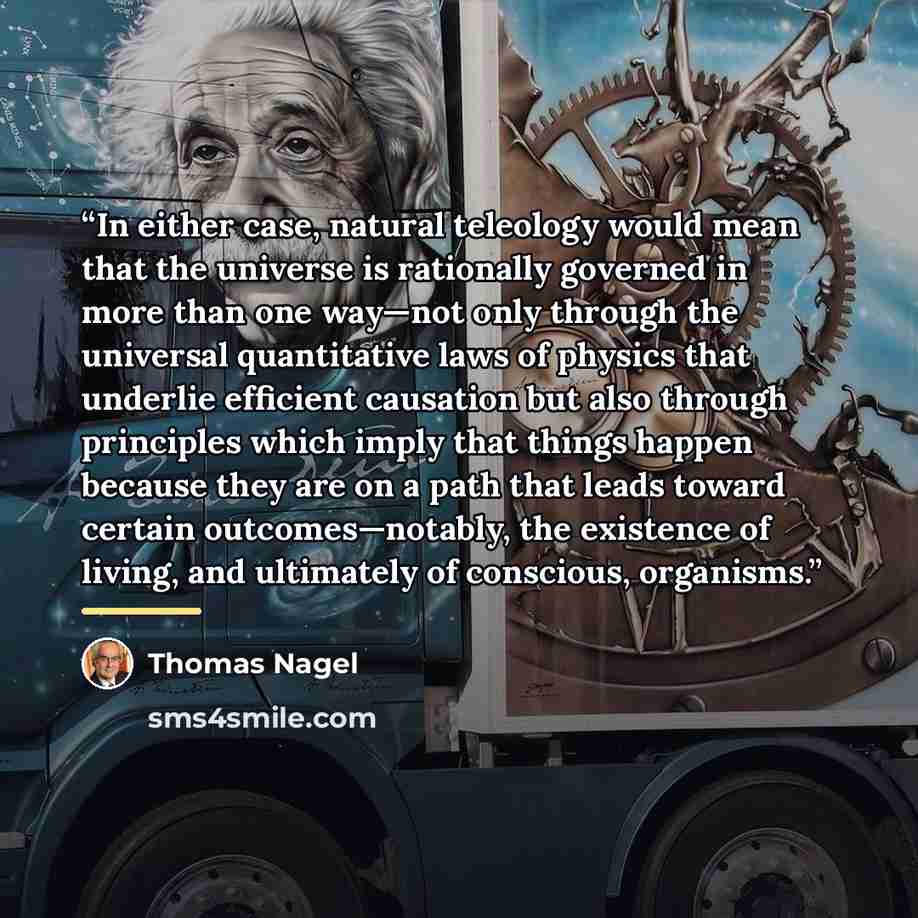 “In either case, natural teleology would mean that the universe is rationally governed in more than one way—not only through the universal quantitative laws of physics that underlie efficient causation but also through principles which imply that things happen because they are on a path that leads…” quote by Thomas Nagel