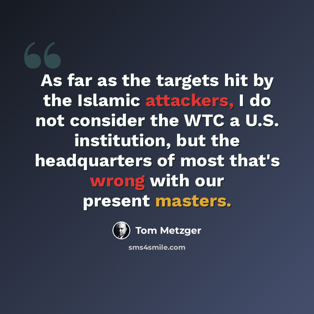 “As far as the targets hit by the Islamic attackers, I do not consider the WTC a U.S. institution, but the headquarters of most that's wrong with our present masters.” quote by Tom Metzger