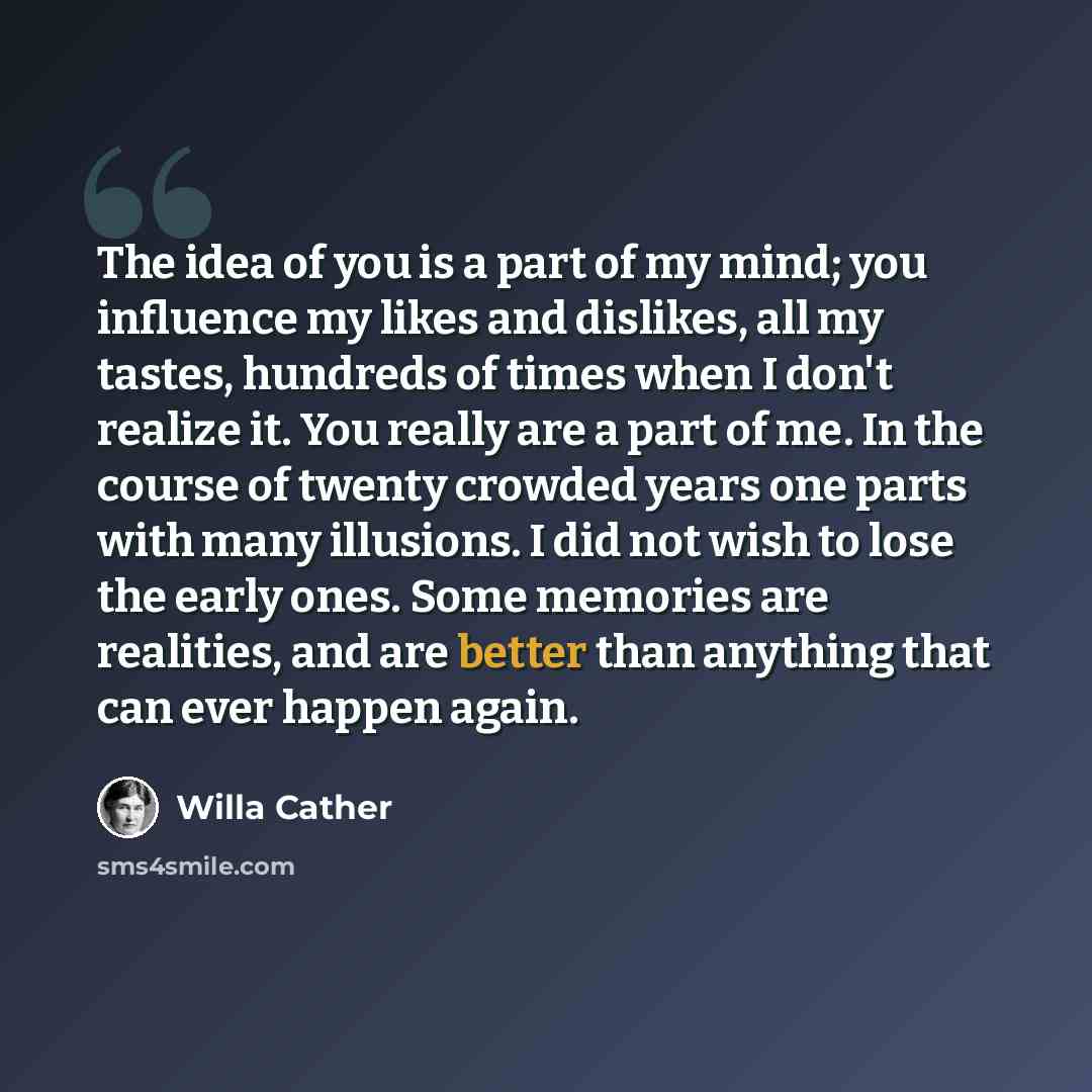 “The idea of you is a part of my mind; you influence my likes and dislikes, all my tastes, hundreds of times when I don't realize it. You really are a part of me. In the course of twenty crowded years one parts with many illusions. I did not wish to lose the early ones. Some memories are realities…” quote by Willa Cather