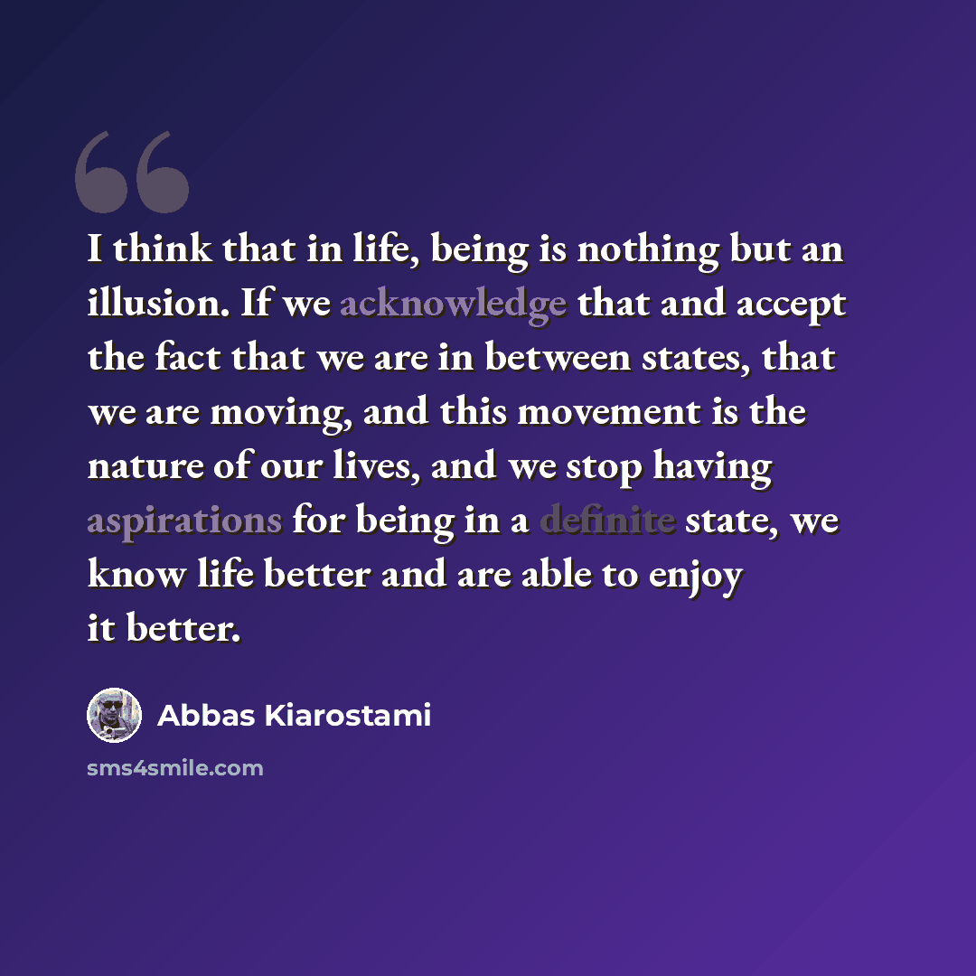 “I think that in life, being is nothing but an illusion. If we acknowledge that and accept the fact that we are in between states, that we are moving, and this movement is the nature of our lives, and we stop having aspirations for being in a definite state, we know life better and are able to…” quote by Abbas Kiarostami