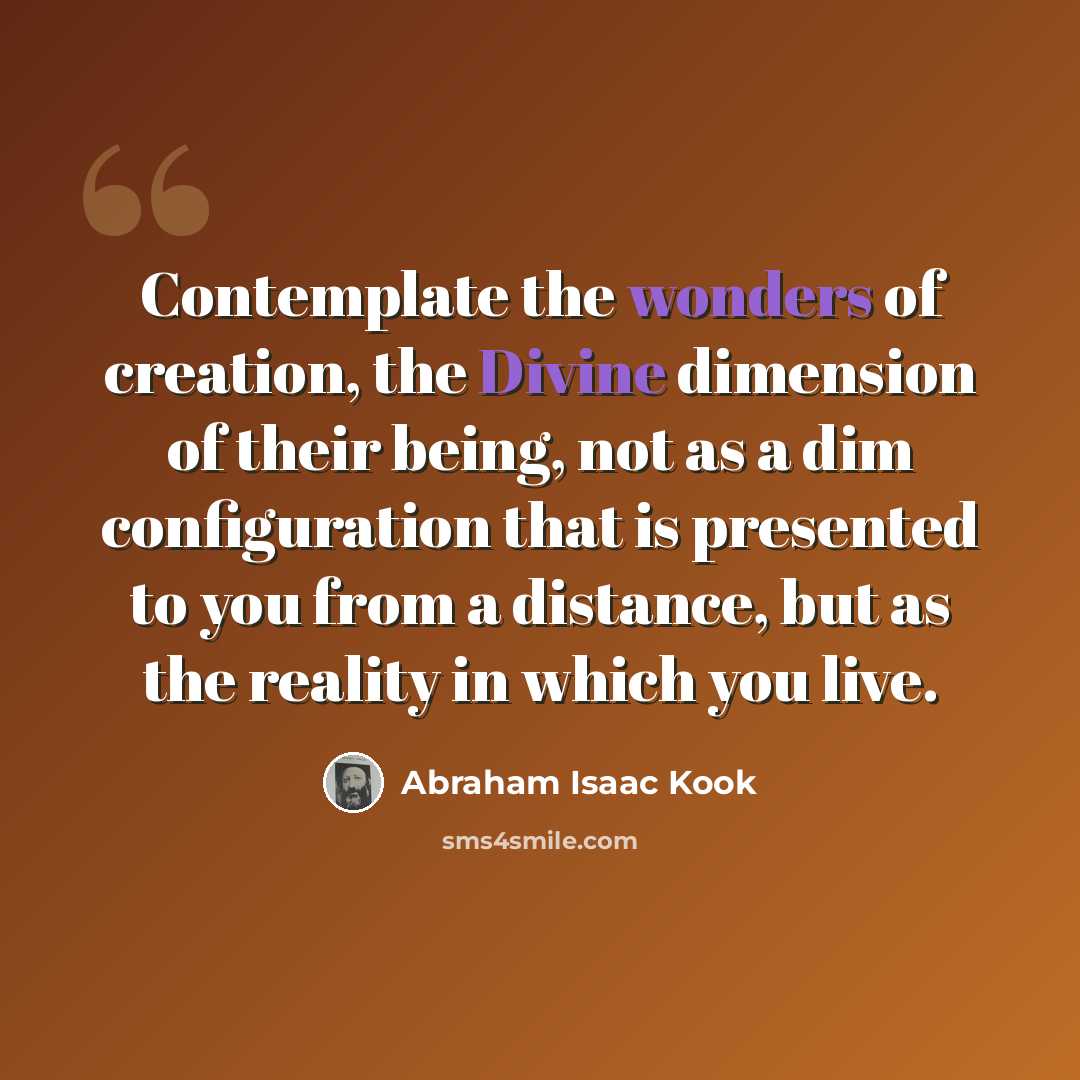 “Contemplate the wonders of creation, the Divine dimension of their being, not as a dim configuration that is presented to you from a distance, but as the reality in which you live.” quote by Abraham Isaac Kook
