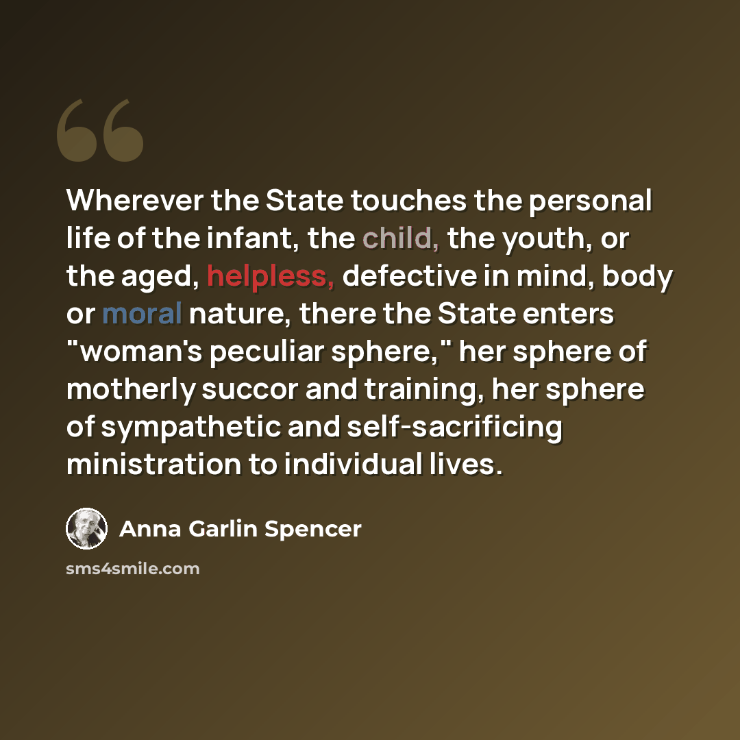 “Wherever the State touches the personal life of the infant, the child, the youth, or the aged, helpless, defective in mind, body or moral nature, there the State enters "woman's peculiar sphere," her sphere of motherly succor and training, her sphere of sympathetic and self-sacrificing…” quote by Anna Garlin Spencer