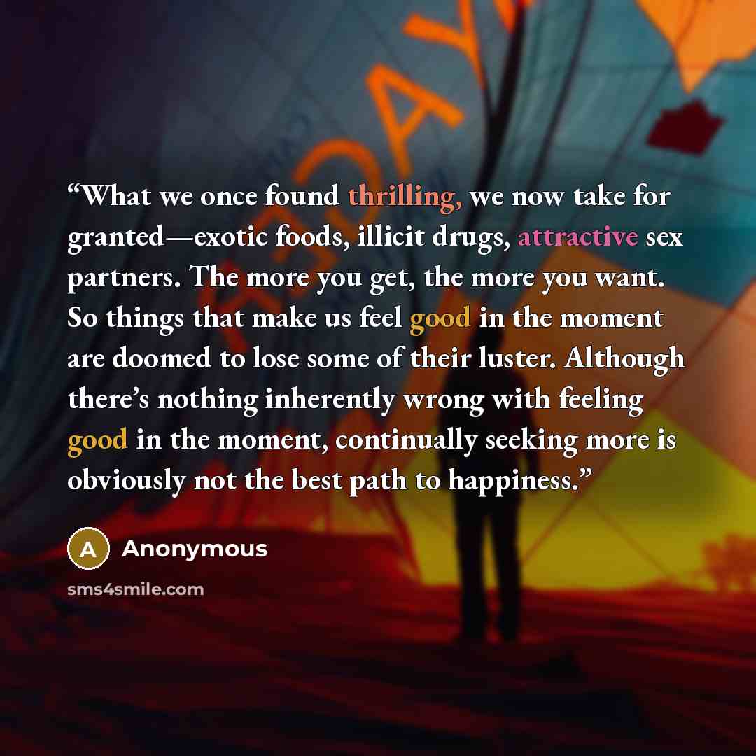 “What we once found thrilling, we now take for granted—exotic foods, illicit drugs, attractive sex partners. The more you get, the more you want. So things that make us feel good in the moment are doomed to lose some of their luster. Although there’s nothing inherently wrong with feeling good in…” quote by Anonymous