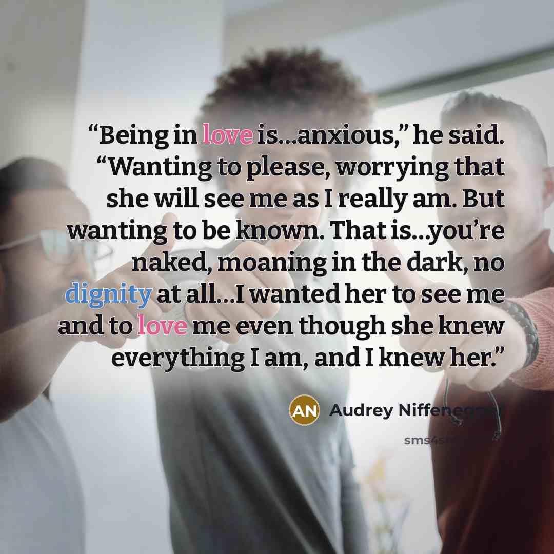 “Being in love is…anxious,” he said. “Wanting to please, worrying that she will see me as I really am. But wanting to be known. That is…you’re naked, moaning in the dark, no dignity at all…I wanted her to see me and to love me even though she knew everything I am, and I knew her.” quote by Audrey Niffenegger