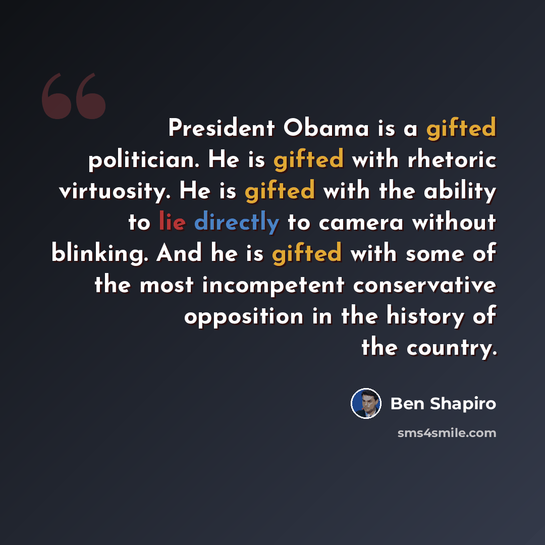 “President Obama is a gifted politician. He is gifted with rhetoric virtuosity. He is gifted with the ability to lie directly to camera without blinking. And he is gifted with some of the most incompetent conservative opposition in the history of the country.” quote by Ben Shapiro