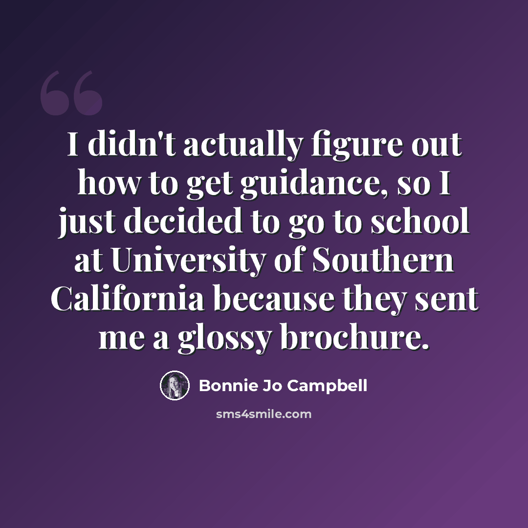 “I didn't actually figure out how to get guidance, so I just decided to go to school at University of Southern California because they sent me a glossy brochure.” quote by Bonnie Jo Campbell