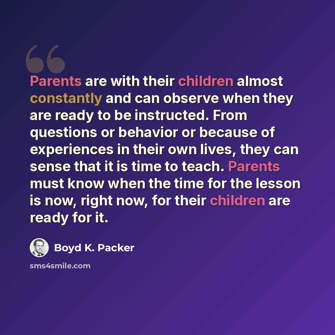“Parents are with their children almost constantly and can observe when they are ready to be instructed. From questions or behavior or because of experiences in their own lives, they can sense that it is time to teach. Parents must know when the time for the lesson is now, right now, for their…” quote by Boyd K. Packer