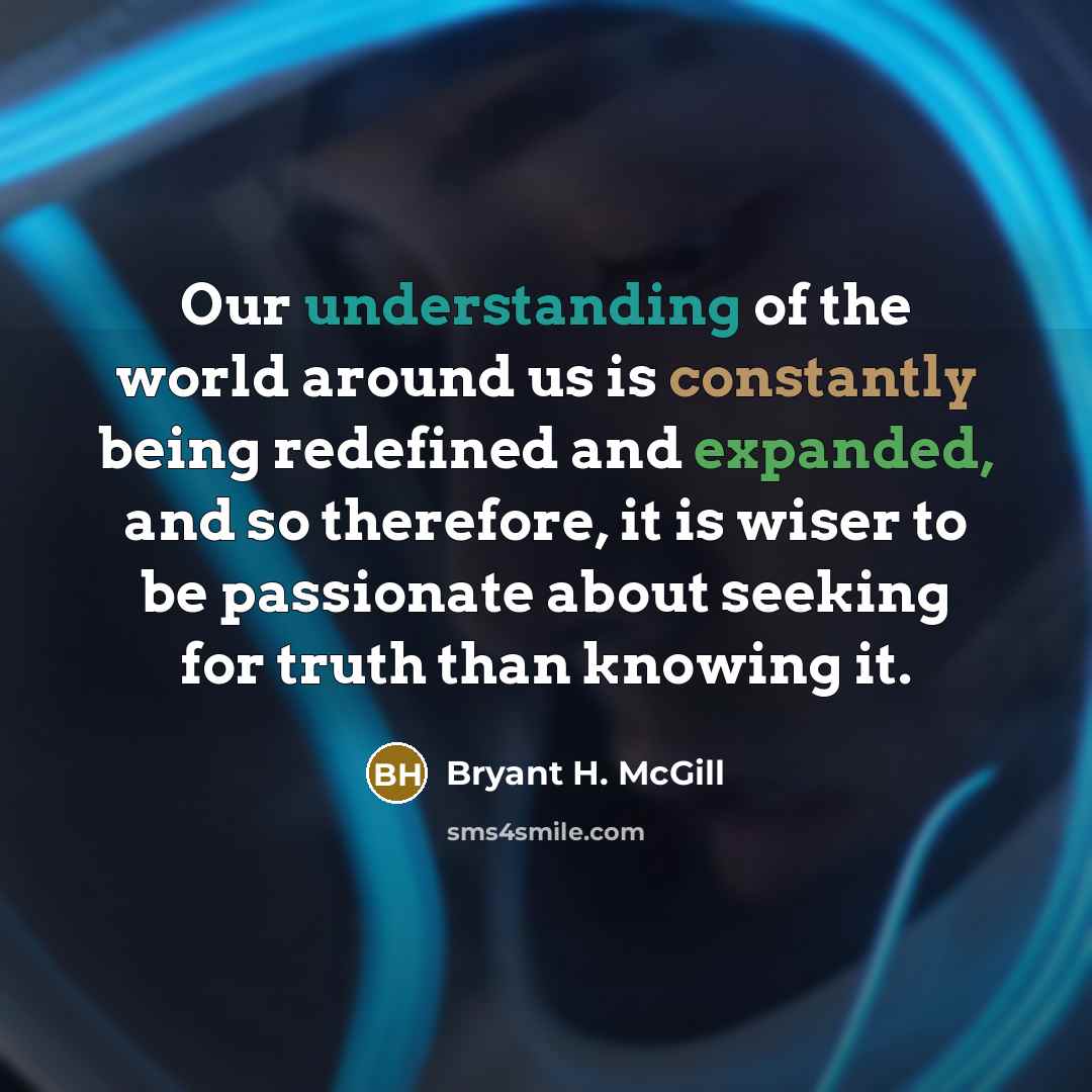 “Our understanding of the world around us is constantly being redefined and expanded, and so therefore, it is wiser to be passionate about seeking for truth than knowing it.” quote by Bryant H. McGill