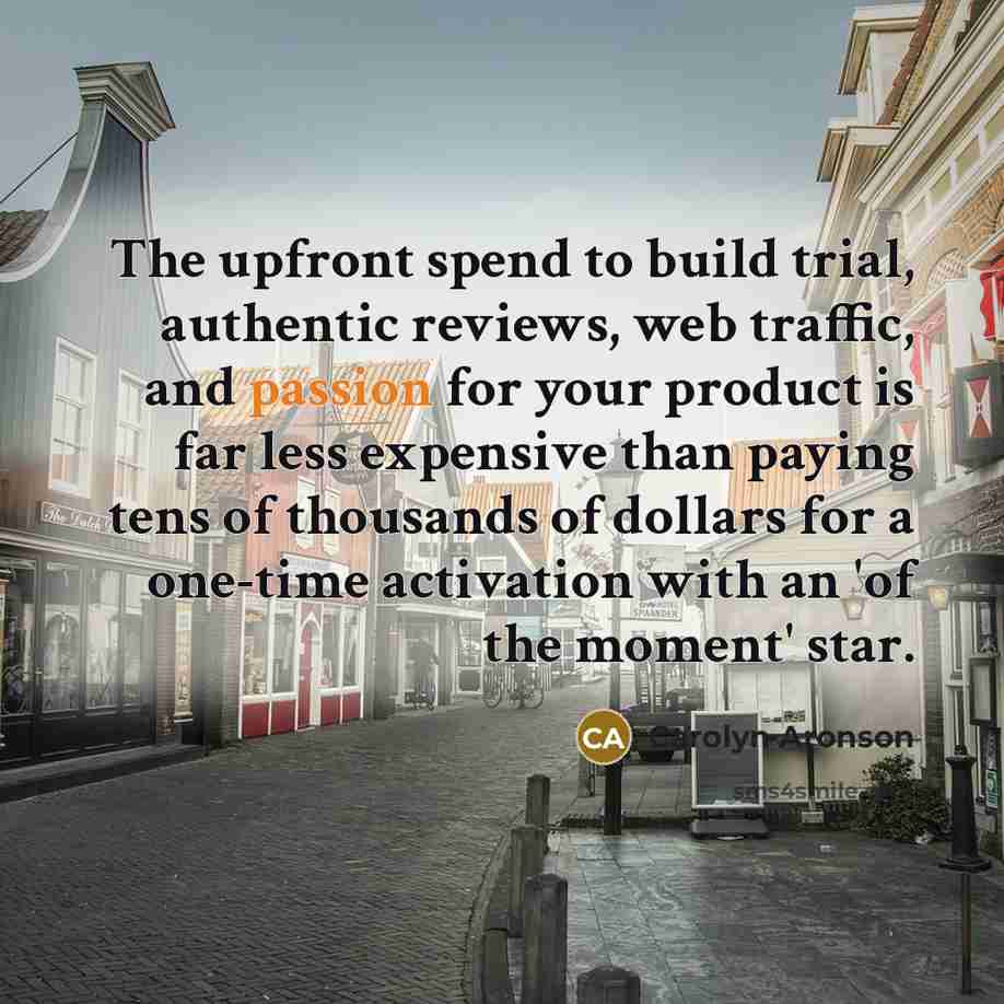 “The upfront spend to build trial, authentic reviews, web traffic, and passion for your product is far less expensive than paying tens of thousands of dollars for a one-time activation with an 'of the moment' star.” quote by Carolyn Aronson