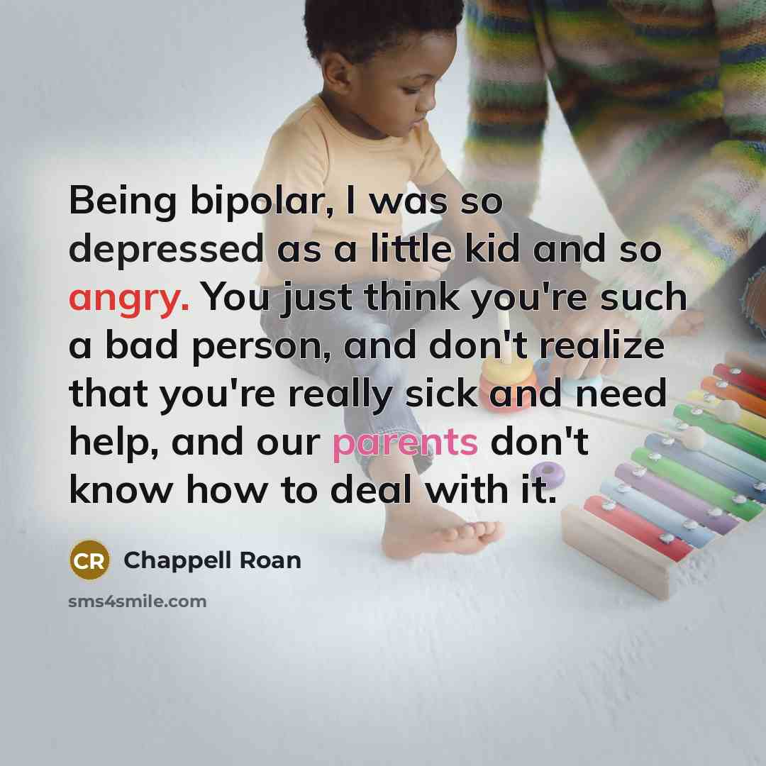 “Being bipolar, I was so depressed as a little kid and so angry. You just think you're such a bad person, and don't realize that you're really sick and need help, and our parents don't know how to deal with it.” quote by Chappell Roan