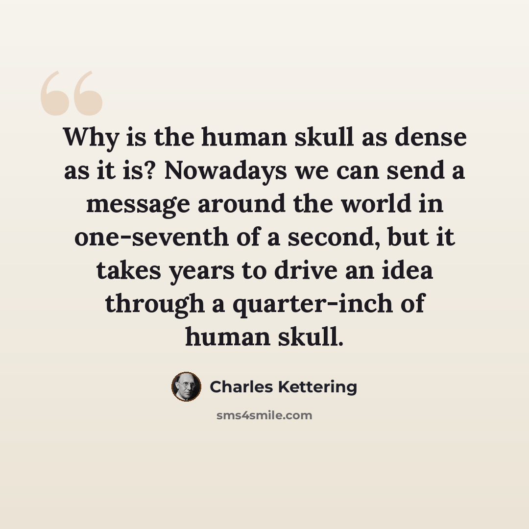 “Why is the human skull as dense as it is? Nowadays we can send a message around the world in one-seventh of a second, but it takes years to drive an idea through a quarter-inch of human skull.” quote by Charles Kettering
