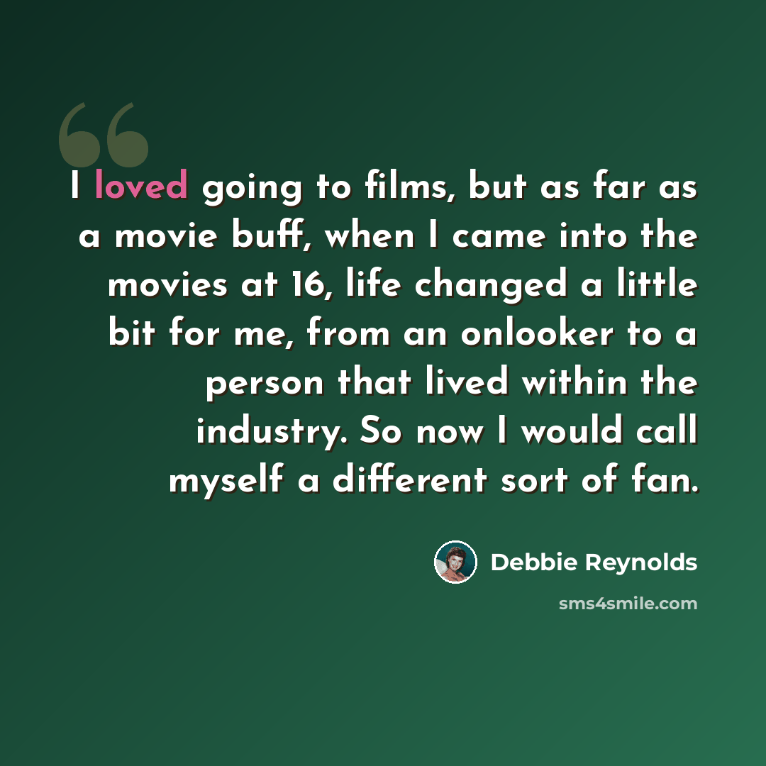 “I loved going to films, but as far as a movie buff, when I came into the movies at 16, life changed a little bit for me, from an onlooker to a person that lived within the industry. So now I would call myself a different sort of fan.” quote by Debbie Reynolds