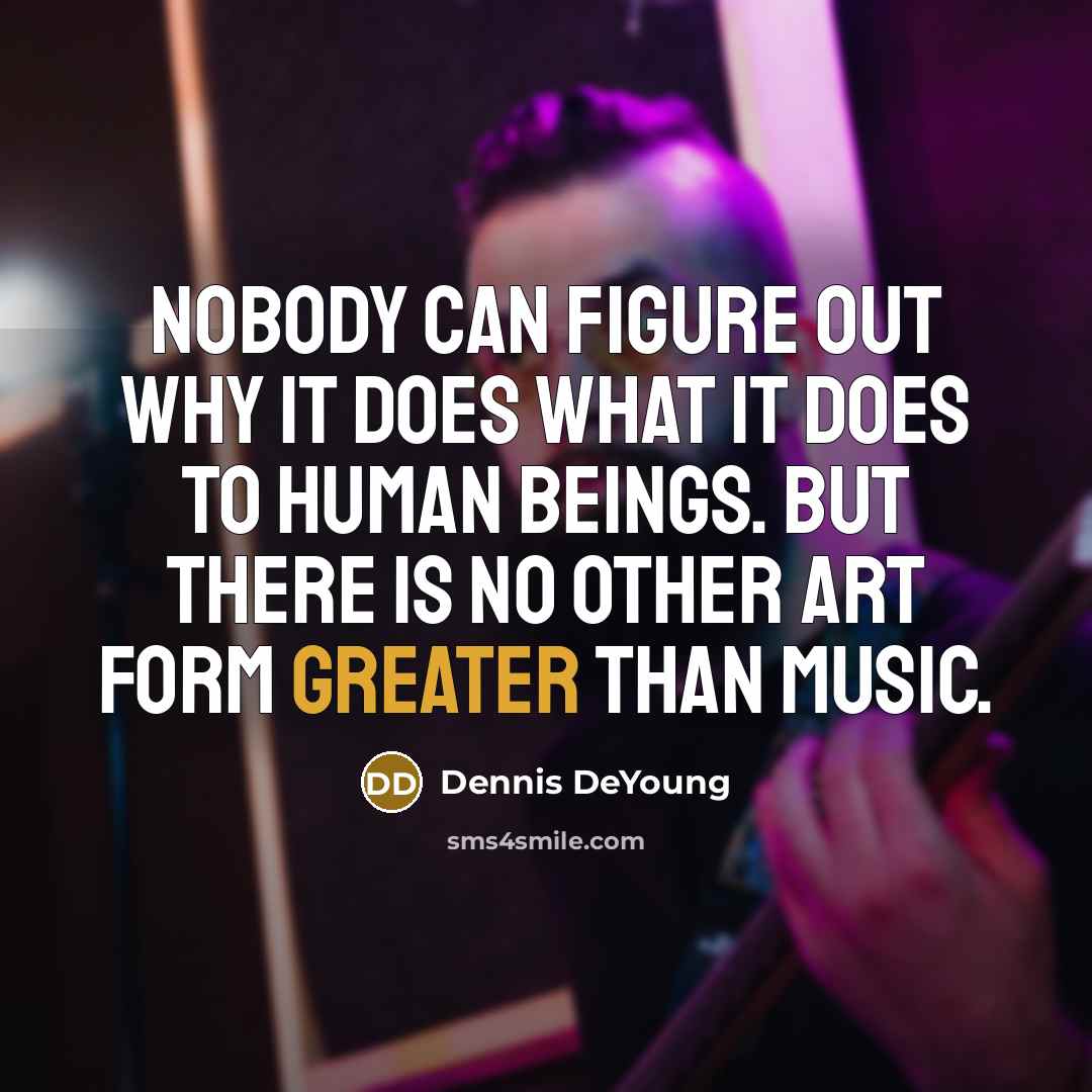 “Nobody can figure out why it does what it does to human beings. But there is no other art form greater than music.” quote by Dennis DeYoung