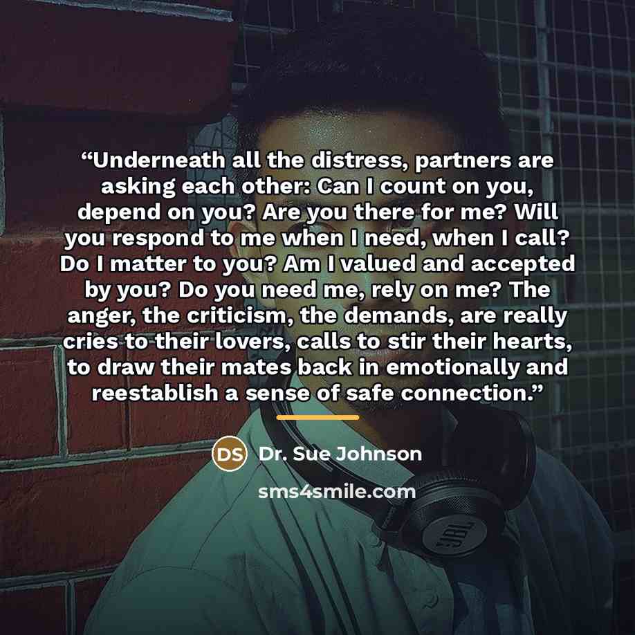 “Underneath all the distress, partners are asking each other: Can I count on you, depend on you? Are you there for me? Will you respond to me when I need, when I call? Do I matter to you? Am I valued and accepted by you? Do you need me, rely on me? The anger, the criticism, the demands, are really…” quote by Anonymous