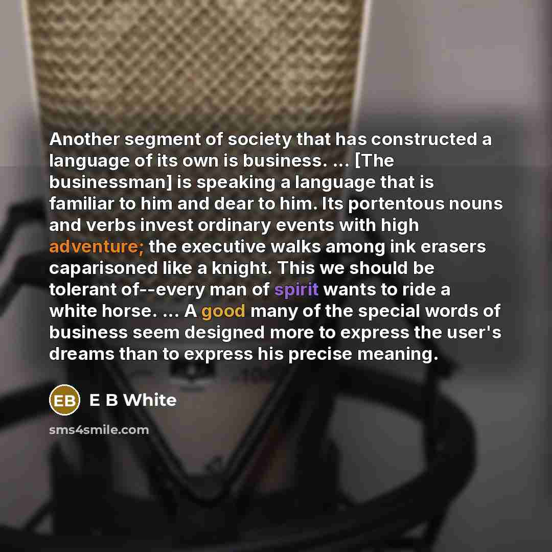 “Another segment of society that has constructed a language of its own is business. ... [The businessman] is speaking a language that is familiar to him and dear to him. Its portentous nouns and verbs invest ordinary events with high adventure; the executive walks among ink erasers caparisoned like…” quote by E B White