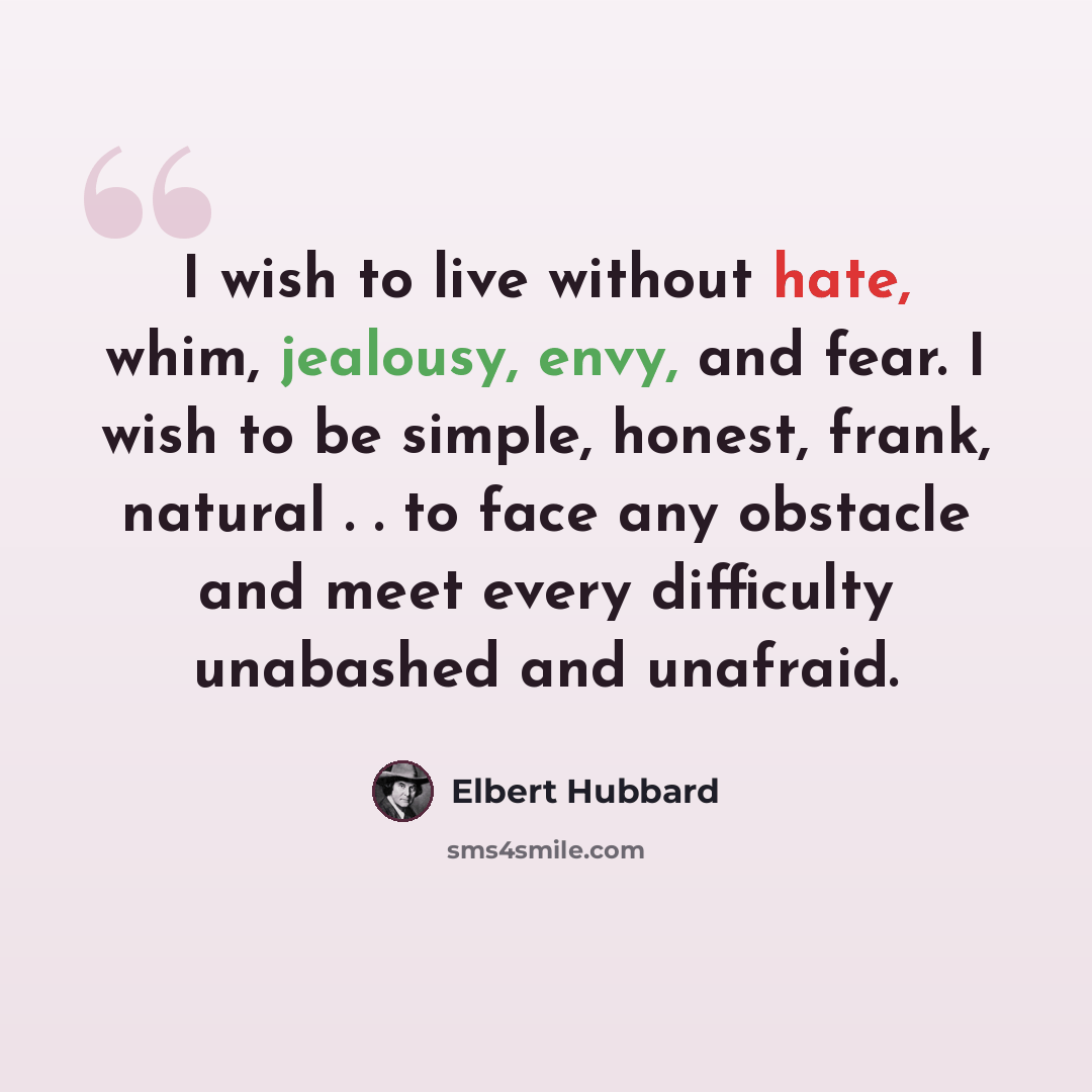 “I wish to live without hate, whim, jealousy, envy, and fear. I wish to be simple, honest, frank, natural . . to face any obstacle and meet every difficulty unabashed and unafraid.” quote by Elbert Hubbard