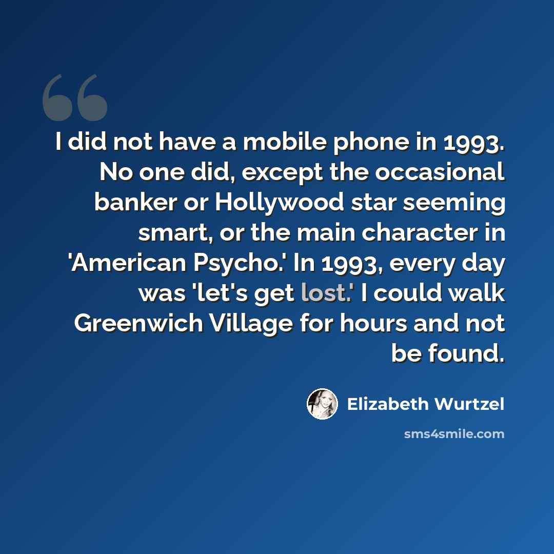 “I did not have a mobile phone in 1993. No one did, except the occasional banker or Hollywood star seeming smart, or the main character in 'American Psycho.' In 1993, every day was 'let's get lost.' I could walk Greenwich Village for hours and not be found.” quote by Elizabeth Wurtzel