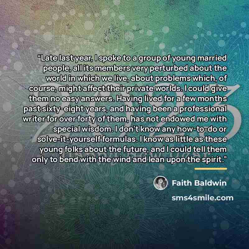 “Late last year, I spoke to a group of young married people, all its members very perturbed about the world in which we live, about problems which, of course, might affect their private worlds. I could give them no easy answers. Having lived for a few months past sixty-eight years, and having been…” quote by Faith Baldwin