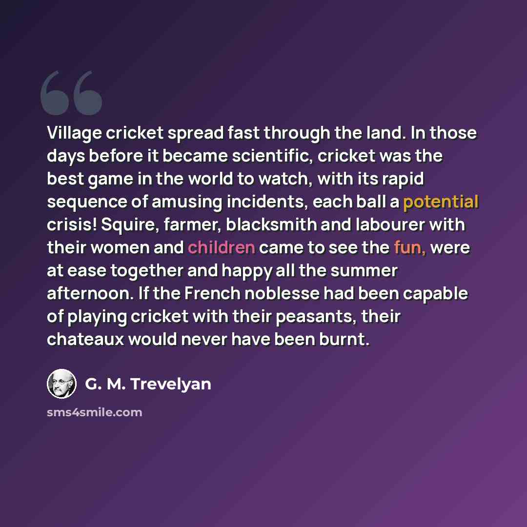 “Village cricket spread fast through the land. In those days before it became scientific, cricket was the best game in the world to watch, with its rapid sequence of amusing incidents, each ball a potential crisis! Squire, farmer, blacksmith and labourer with their women and children came to see…” quote by G. M. Trevelyan