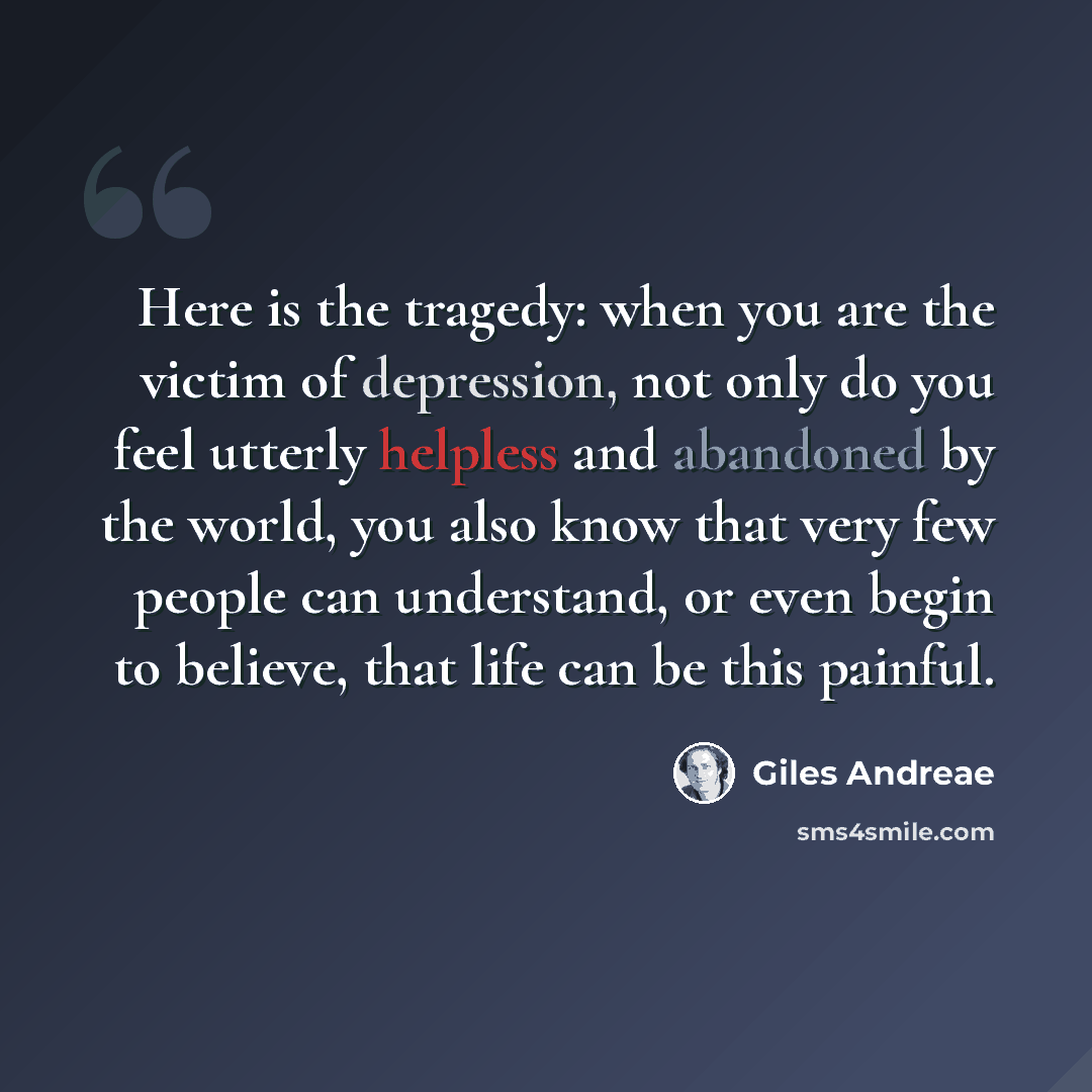 “Here is the tragedy: when you are the victim of depression, not only do you feel utterly helpless and abandoned by the world, you also know that very few people can understand, or even begin to believe, that life can be this painful.” quote by Giles Andreae
