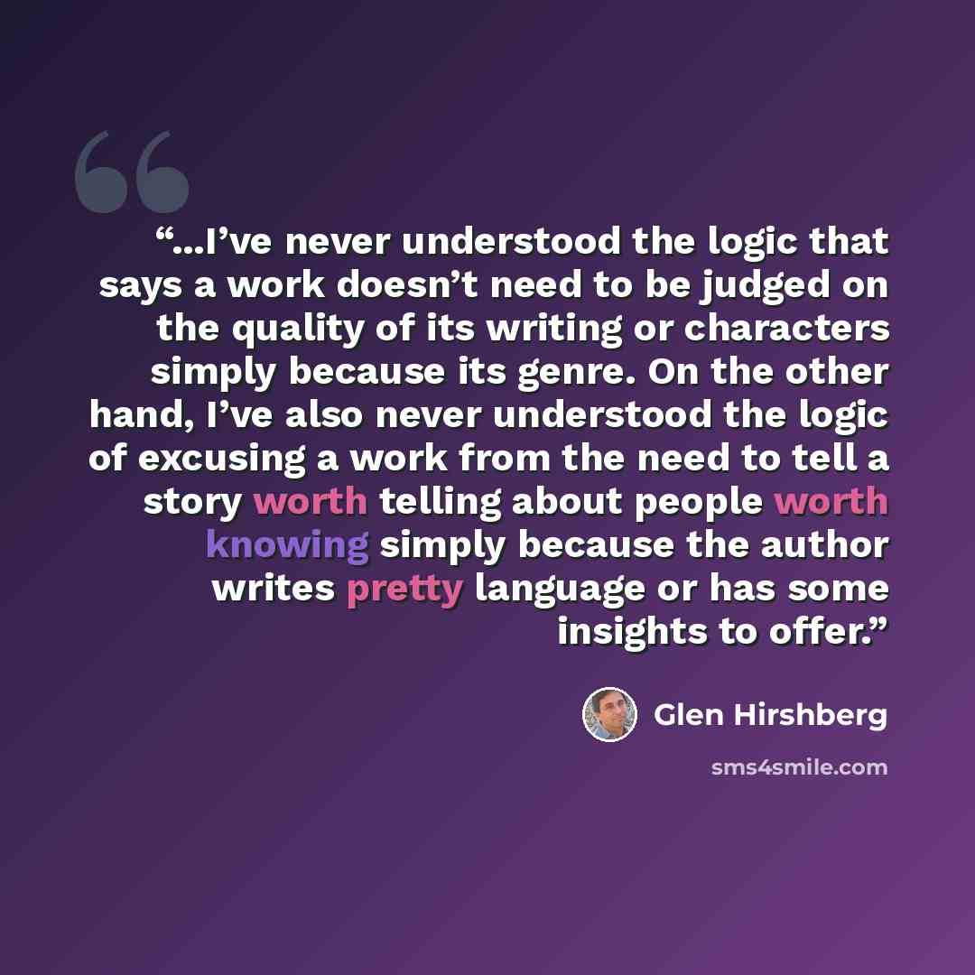 “...I’ve never understood the logic that says a work doesn’t need to be judged on the quality of its writing or characters simply because its genre. On the other hand, I’ve also never understood the logic of excusing a work from the need to tell a story worth telling about people worth knowing…” quote by Glen Hirshberg