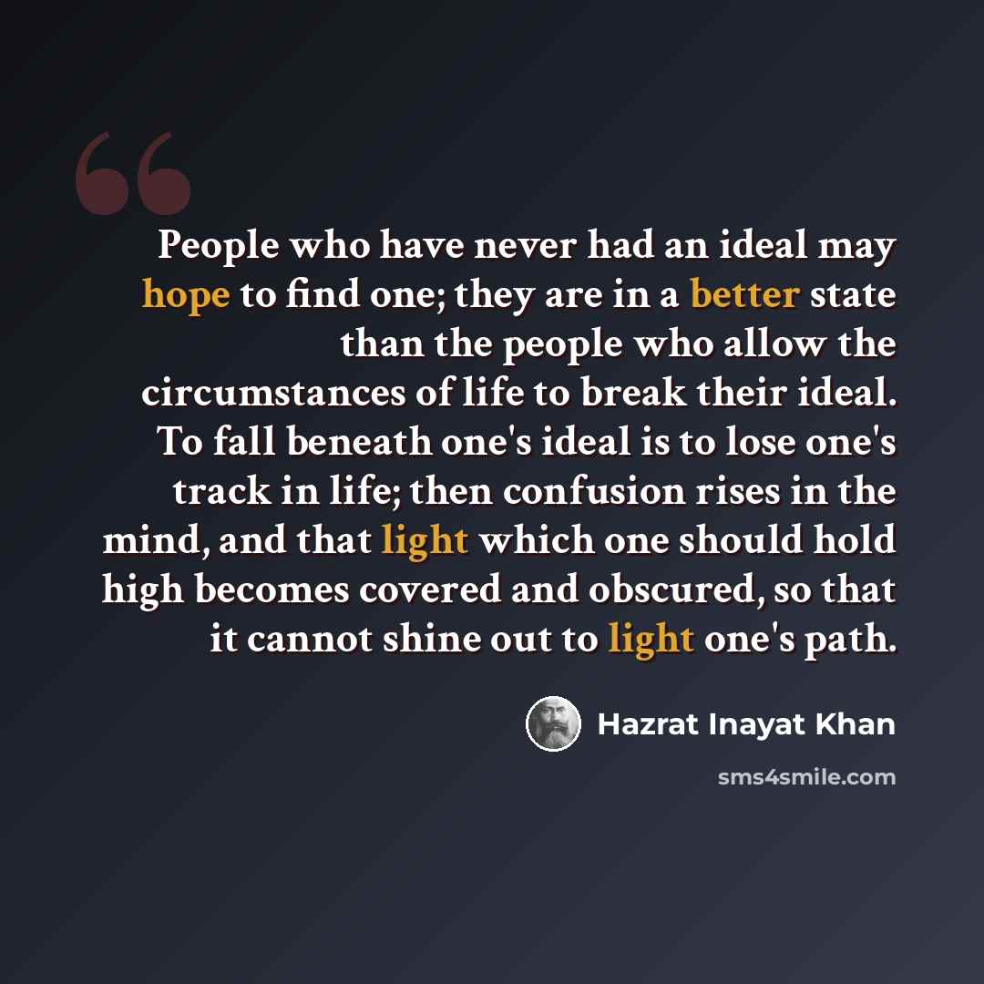 “People who have never had an ideal may hope to find one; they are in a better state than the people who allow the circumstances of life to break their ideal. To fall beneath one's ideal is to lose one's track in life; then confusion rises in the mind, and that light which one should hold high…” quote by Hazrat Inayat Khan