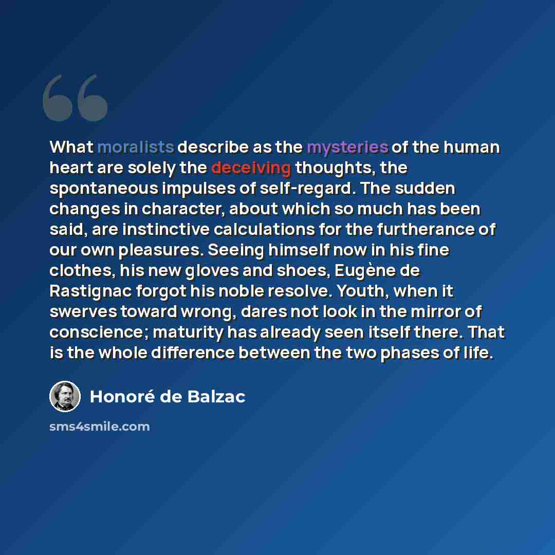“What moralists describe as the mysteries of the human heart are solely the deceiving thoughts, the spontaneous impulses of self-regard. The sudden changes in character, about which so much has been said, are instinctive calculations for the furtherance of our own pleasures. Seeing himself now in…” quote by Honore de Balzac
