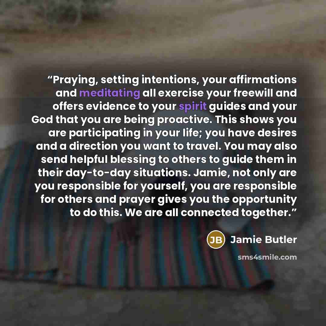 “Praying, setting intentions, your affirmations and meditating all exercise your freewill and offers evidence to your spirit guides and your God that you are being proactive. This shows you are participating in your life; you have desires and a direction you want to travel. You may also send…” quote by Jamie Butler