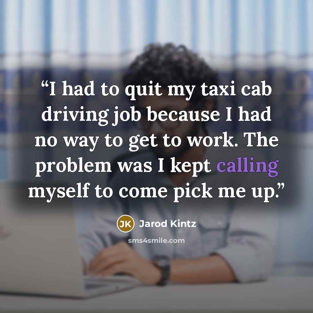 “I had to quit my taxi cab driving job because I had no way to get to work. The problem was I kept calling myself to come pick me up.” quote by Jarod Kintz
