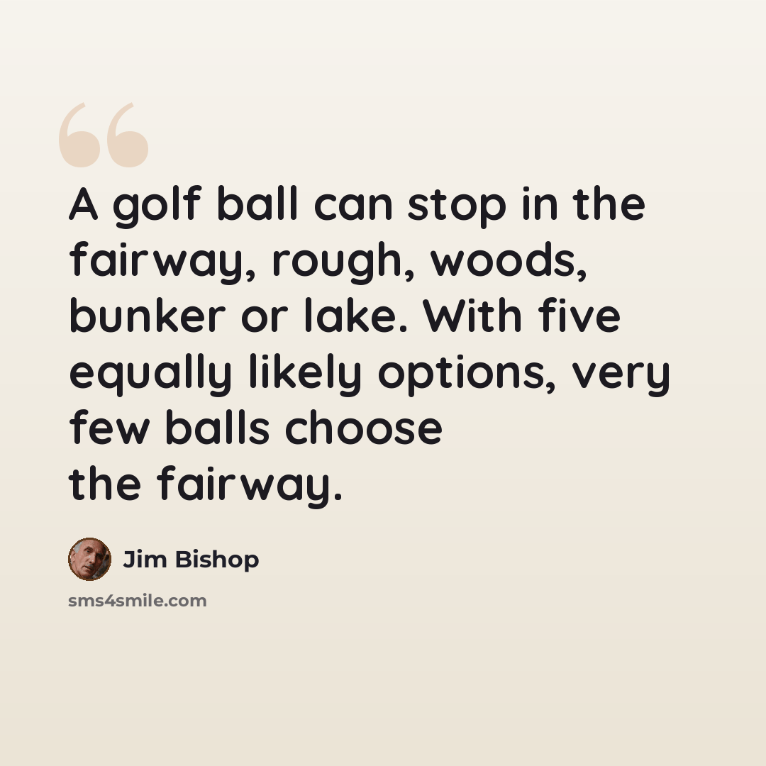 “A golf ball can stop in the fairway, rough, woods, bunker or lake. With five equally likely options, very few balls choose the fairway.” quote by Jim Bishop