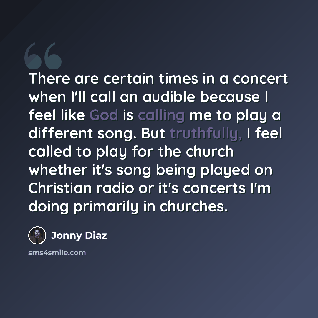 “There are certain times in a concert when I'll call an audible because I feel like God is calling me to play a different song. But truthfully, I feel called to play for the church whether it's song being played on Christian radio or it's concerts I'm doing primarily in churches.” quote by Jonny Diaz
