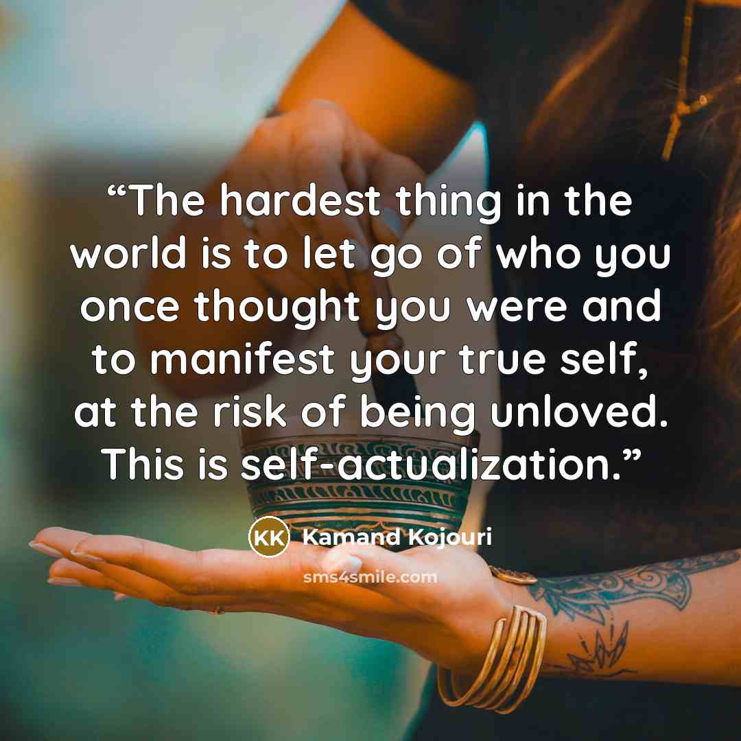 “The hardest thing in the world is to let go of who you once thought you were and to manifest your true self, at the risk of being unloved. This is self-actualization.” quote by Kamand Kojouri