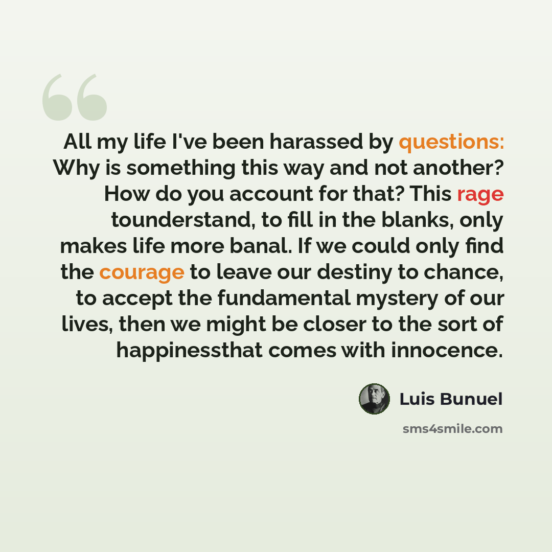 “All my life I've been harassed by questions: Why is something this way and not another? How do you account for that? This rage tounderstand, to fill in the blanks, only makes life more banal. If we could only find the courage to leave our destiny to chance, to accept the fundamental mystery of our…” quote by Luis Buñuel