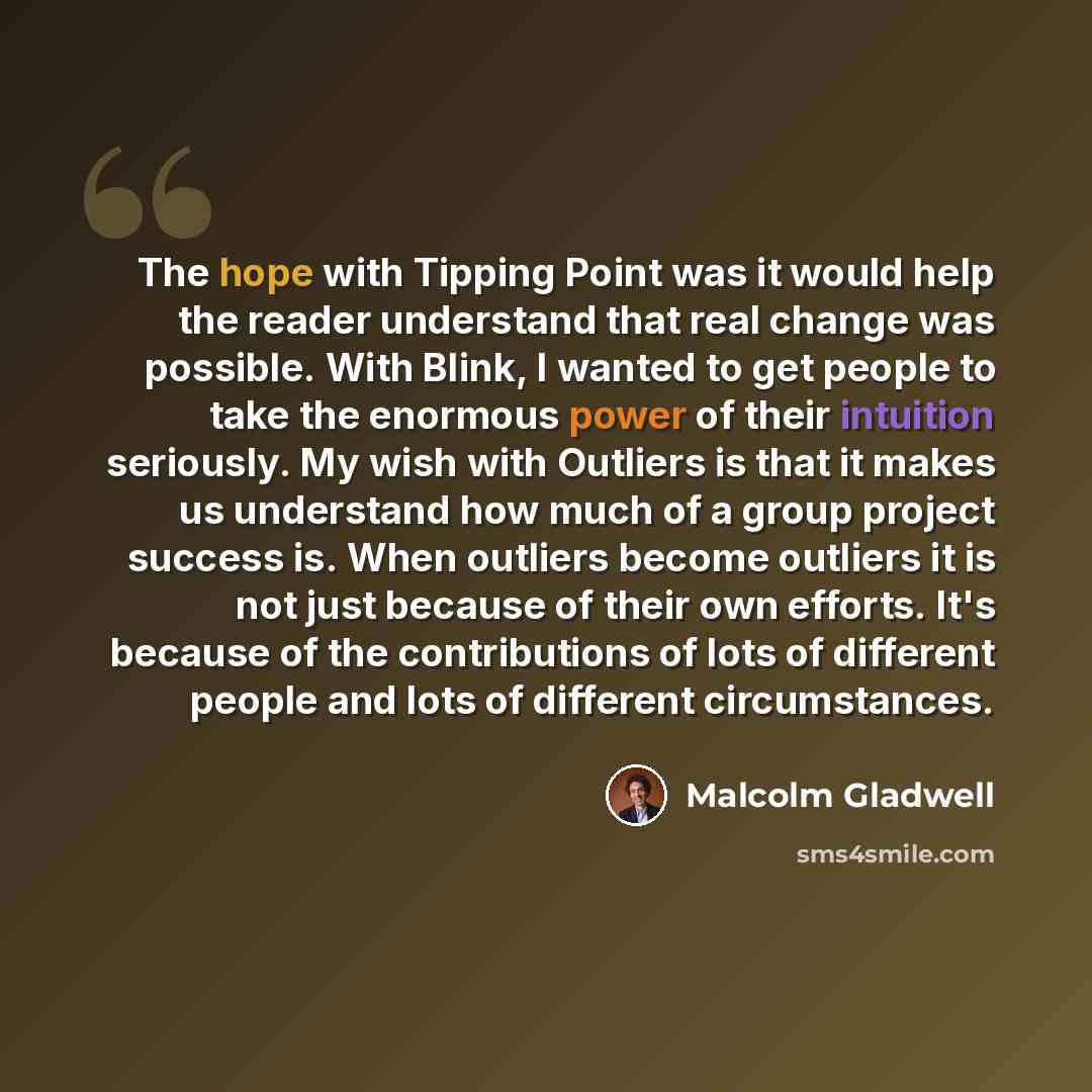 “The hope with Tipping Point was it would help the reader understand that real change was possible. With Blink, I wanted to get people to take the enormous power of their intuition seriously. My wish with Outliers is that it makes us understand how much of a group project success is. When outliers…” quote by Malcolm Gladwell