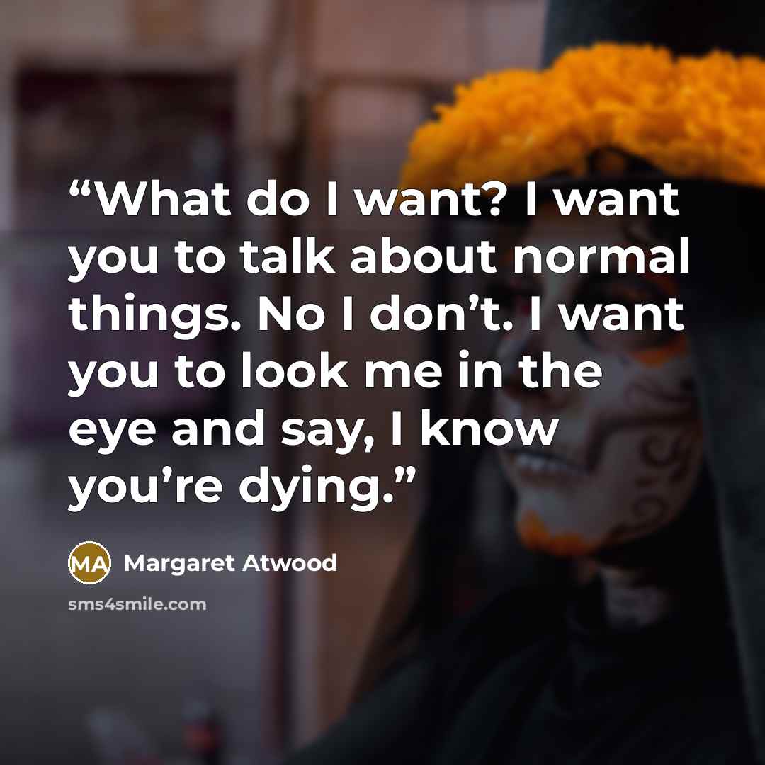 “What do I want? I want you to talk about normal things. No I don’t. I want you to look me in the eye and say, I know you’re dying.” quote by Margaret Atwood