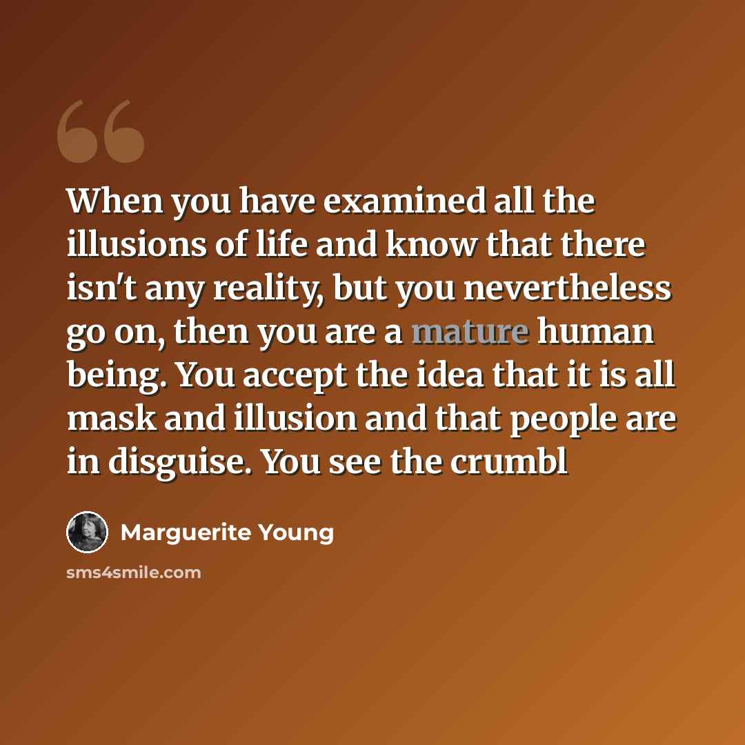“When you have examined all the illusions of life and know that there isn't any reality, but you nevertheless go on, then you are a mature human being. You accept the idea that it is all mask and illusion and that people are in disguise. You see the crumbl” quote by Marguerite Young