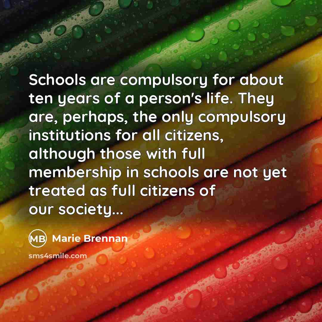 “Schools are compulsory for about ten years of a person's life. They are, perhaps, the only compulsory institutions for all citizens, although those with full membership in schools are not yet treated as full citizens of our society...” quote by Marie Brennan