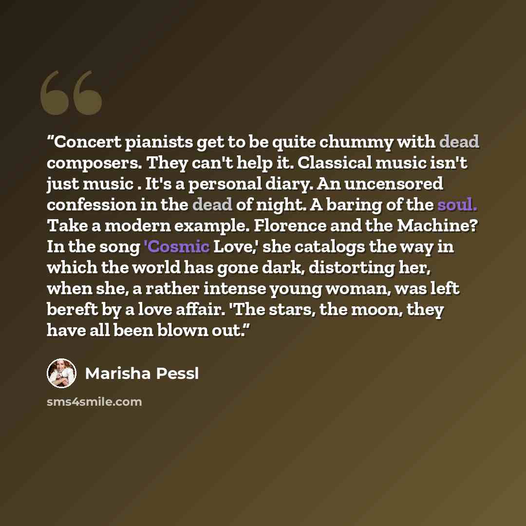 “Concert pianists get to be quite chummy with dead composers. They can't help it. Classical music isn't just music . It's a personal diary. An uncensored confession in the dead of night. A baring of the soul. Take a modern example. Florence and the Machine? In the song 'Cosmic Love,' she catalogs…” quote by Marisha Pessl