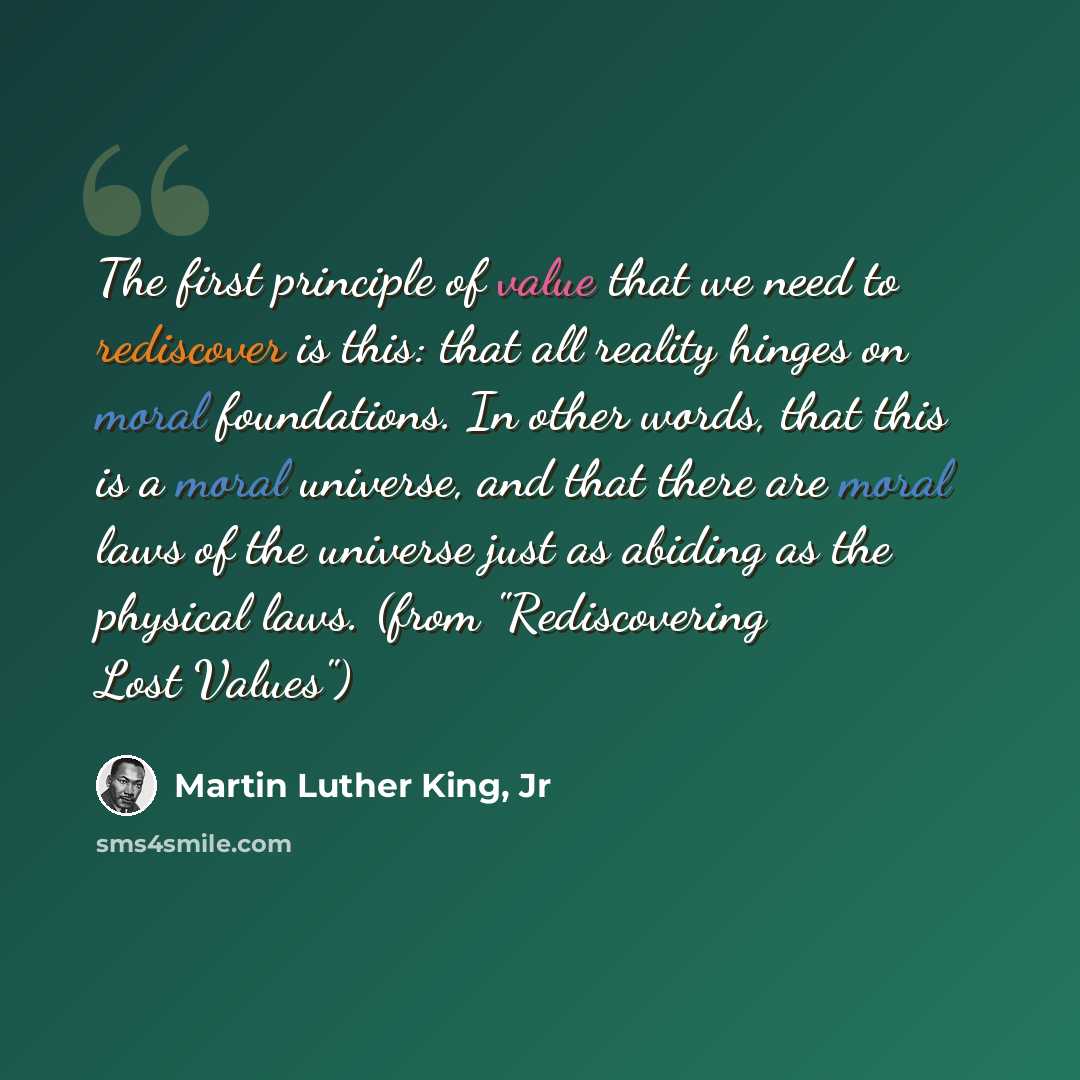 “The first principle of value that we need to rediscover is this: that all reality hinges on moral foundations. In other words, that this is a moral universe, and that there are moral laws of the universe just as abiding as the physical laws. (from "Rediscovering Lost Values")” quote by Martin Luther King, Jr
