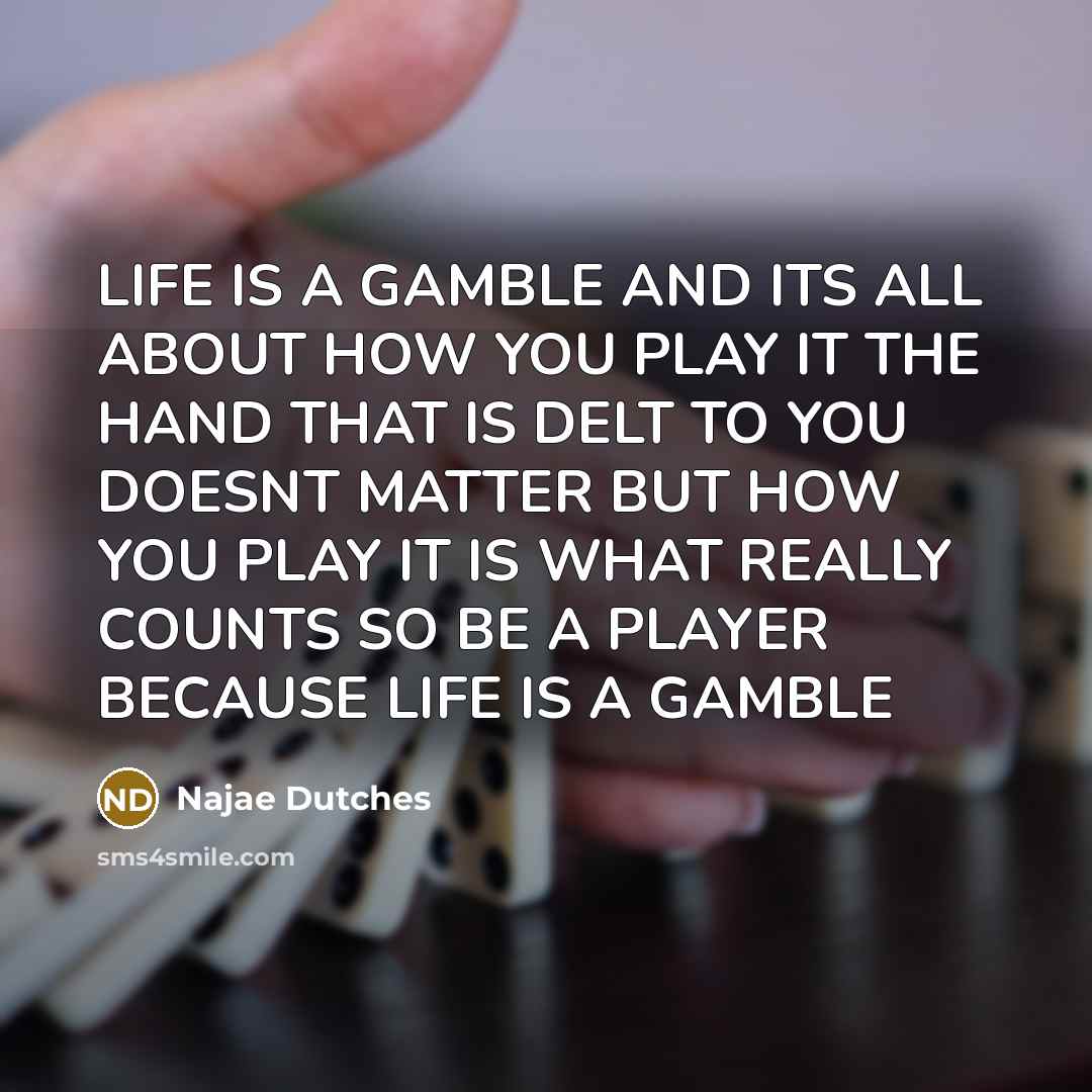 “LIFE IS A GAMBLE AND ITS ALL ABOUT HOW YOU PLAY IT THE HAND THAT IS DELT TO YOU DOESNT MATTER BUT HOW YOU PLAY IT IS WHAT REALLY COUNTS SO BE A PLAYER BECAUSE LIFE IS A GAMBLE” quote by Najae Dutches
