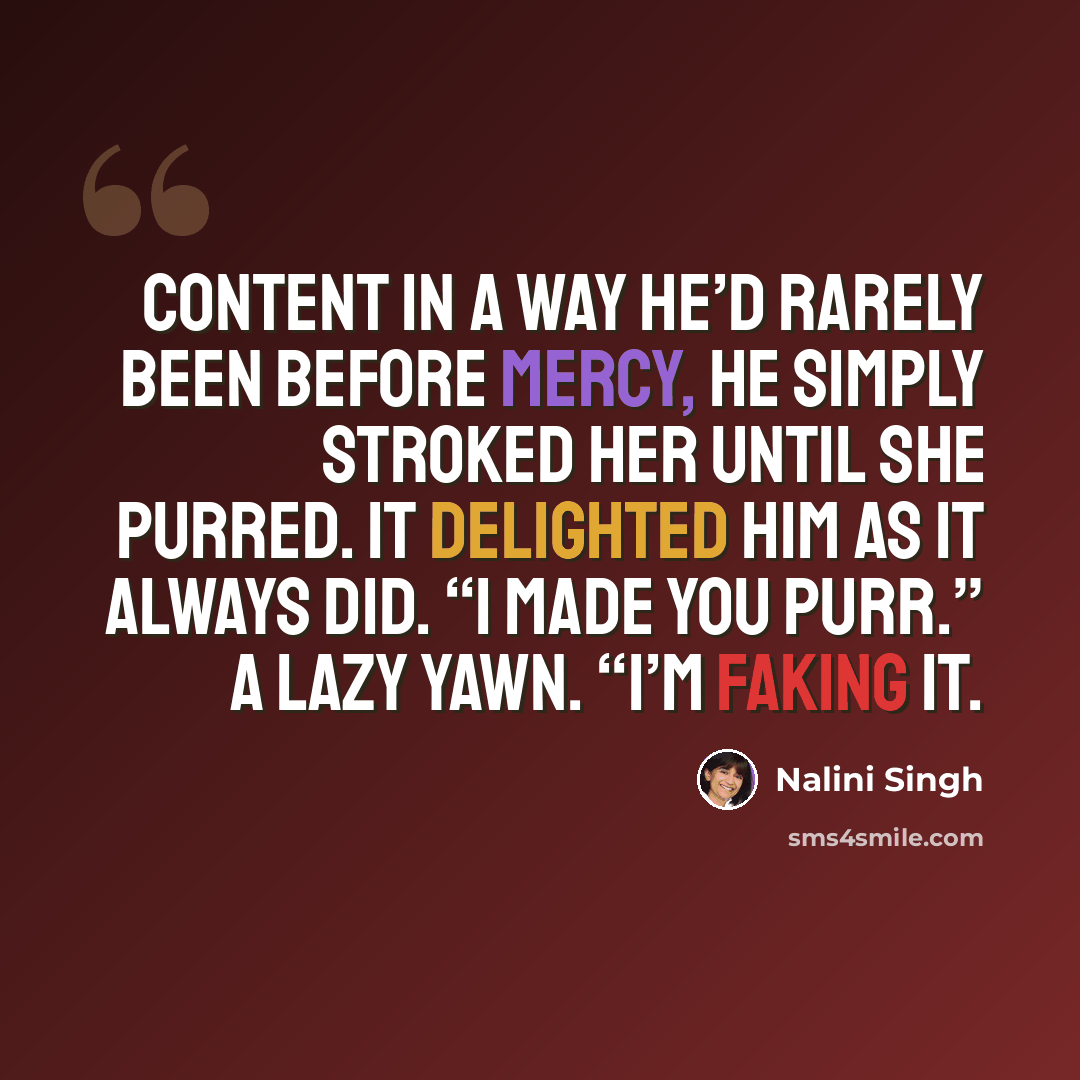 “Content in a way he’d rarely been before Mercy, he simply stroked her until she purred. It delighted him as it always did. “I made you purr.” A lazy yawn. “I’m faking it.” quote by Nalini Singh
