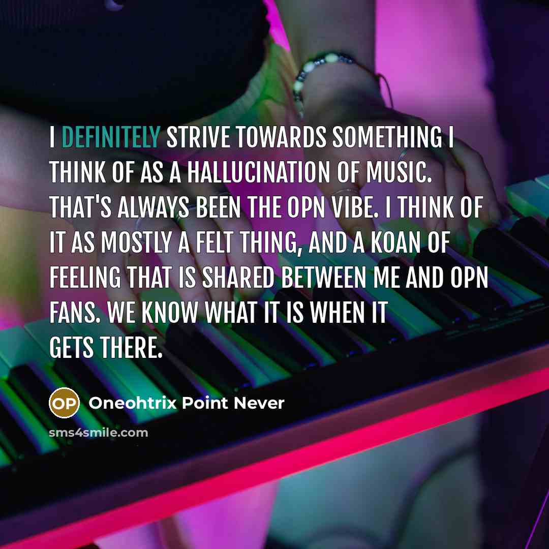 “I definitely strive towards something I think of as a hallucination of music. That's always been the OPN vibe. I think of it as mostly a felt thing, and a koan of feeling that is shared between me and OPN fans. We know what it is when it gets there.” quote by Oneohtrix Point Never