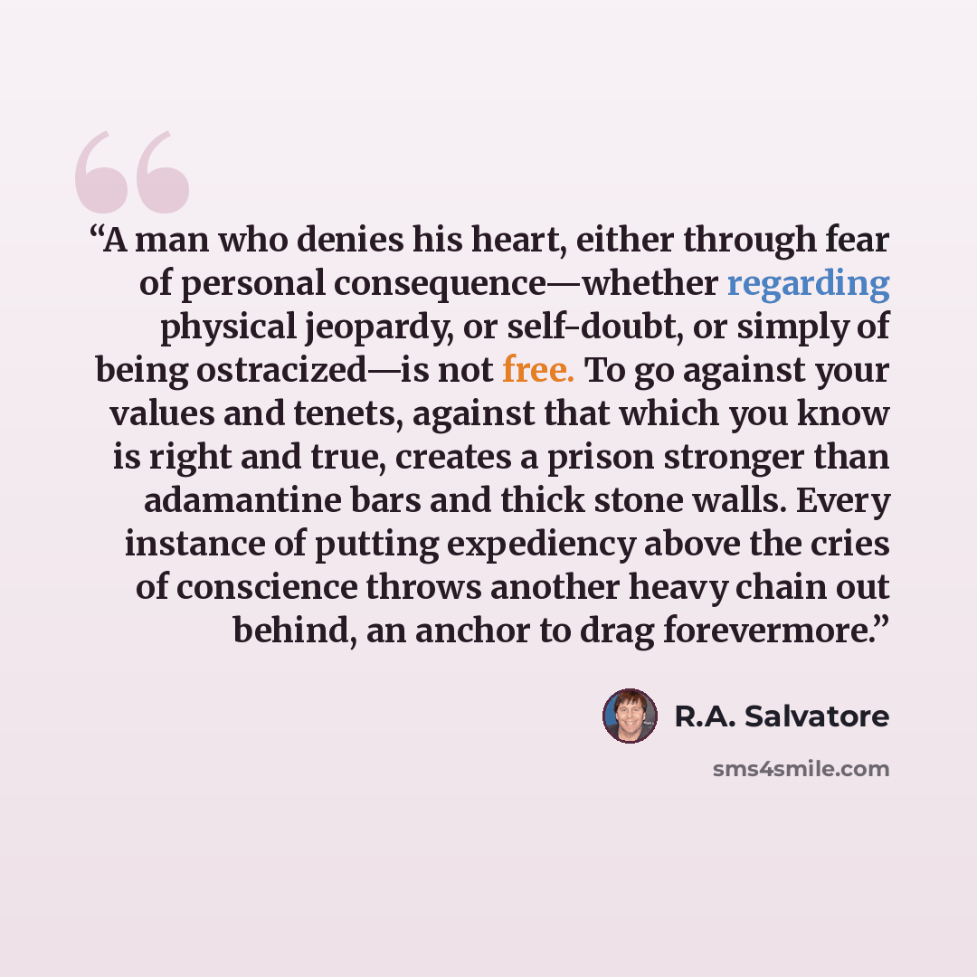 “A man who denies his heart, either through fear of personal consequence—whether regarding physical jeopardy, or self-doubt, or simply of being ostracized—is not free. To go against your values and tenets, against that which you know is right and true, creates a prison stronger than adamantine bars…” quote by R.A. Salvatore
