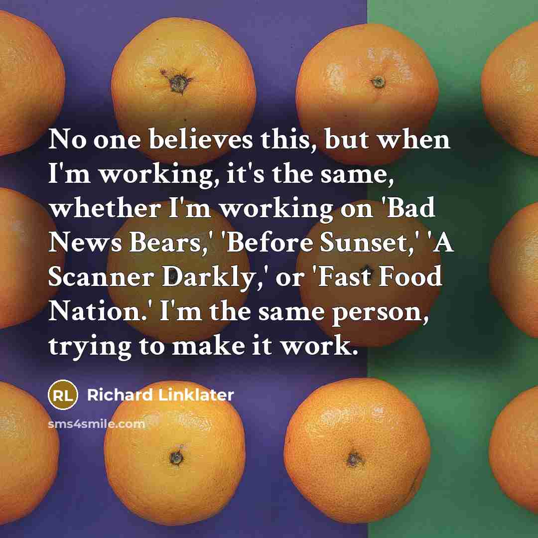 “No one believes this, but when I'm working, it's the same, whether I'm working on 'Bad News Bears,' 'Before Sunset,' 'A Scanner Darkly,' or 'Fast Food Nation.' I'm the same person, trying to make it work.” quote by Richard Linklater