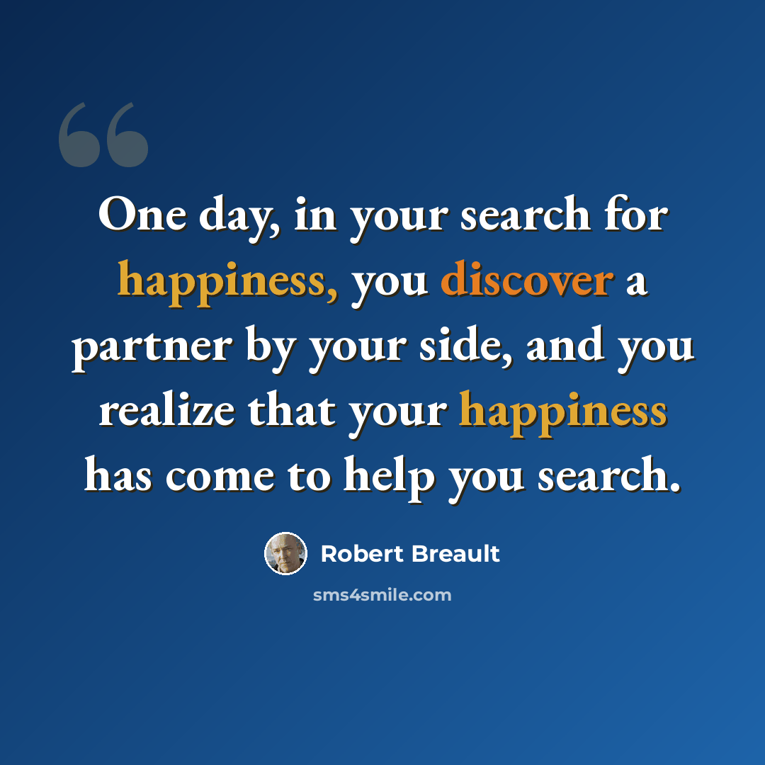 “One day, in your search for happiness, you discover a partner by your side, and you realize that your happiness has come to help you search.” quote by Robert Breault