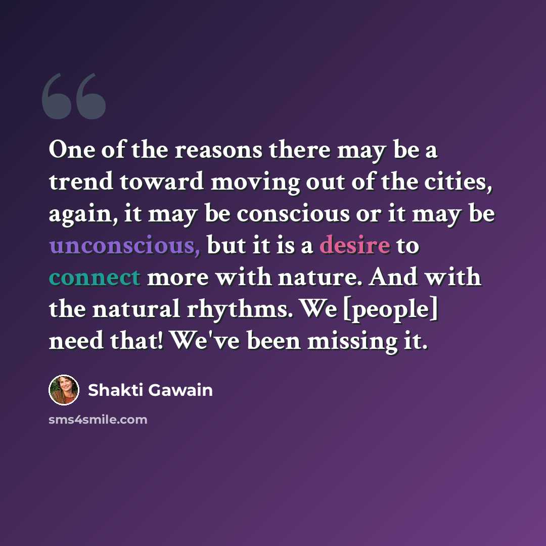 “One of the reasons there may be a trend toward moving out of the cities, again, it may be conscious or it may be unconscious, but it is a desire to connect more with nature. And with the natural rhythms. We [people] need that! We've been missing it.” quote by Shakti Gawain