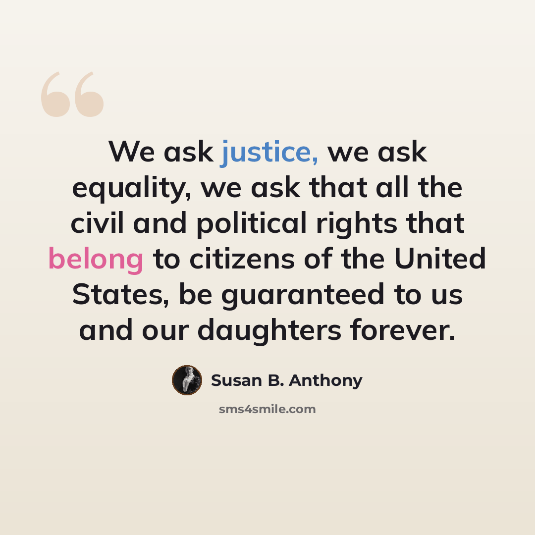 “We ask justice, we ask equality, we ask that all the civil and political rights that belong to citizens of the United States, be guaranteed to us and our daughters forever.” quote by Susan B. Anthony
