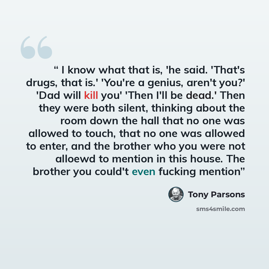 “I know what that is, 'he said. 'That's drugs, that is.' 'You're a genius, aren't you?' 'Dad will kill you' 'Then I'll be dead.' Then they were both silent, thinking about the room down the hall that no one was allowed to touch, that no one was allowed to enter, and the brother who you were not…” quote by Tony Parsons