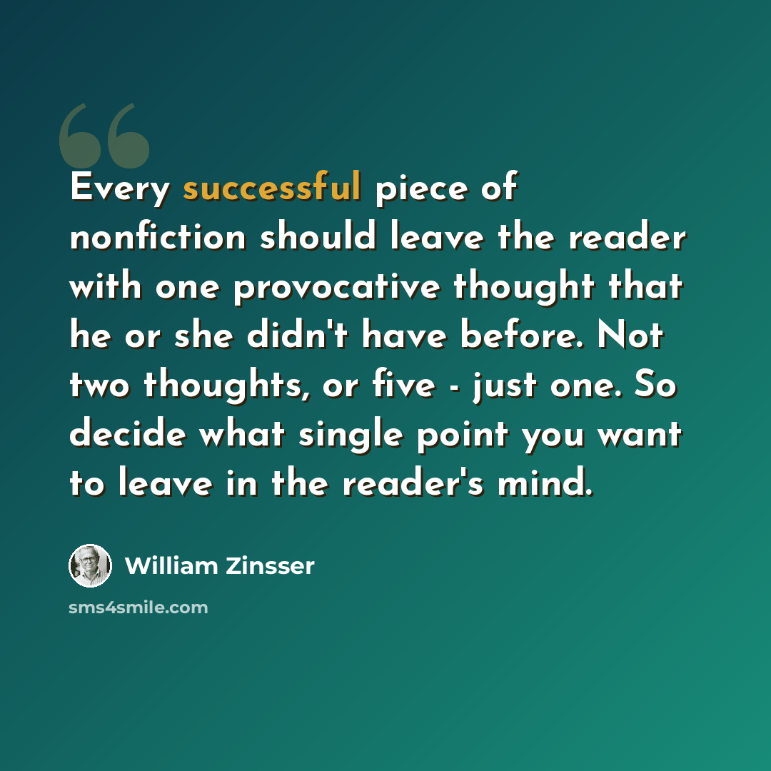 “Every successful piece of nonfiction should leave the reader with one provocative thought that he or she didn't have before. Not two thoughts, or five - just one. So decide what single point you want to leave in the reader's mind.” quote by William Zinsser